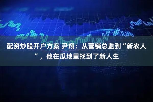 配资炒股开户方案 尹翔：从营销总监到“新农人”，他在瓜地里找到了新人生
