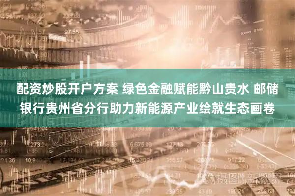 配资炒股开户方案 绿色金融赋能黔山贵水 邮储银行贵州省分行助力新能源产业绘就生态画卷