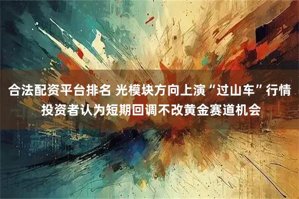 合法配资平台排名 光模块方向上演“过山车”行情 投资者认为短期回调不改黄金赛道机会