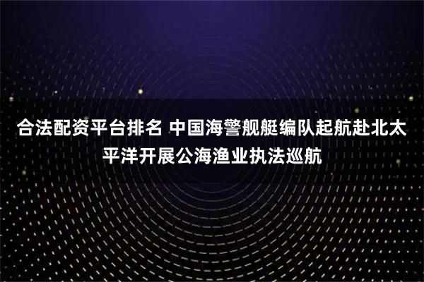 合法配资平台排名 中国海警舰艇编队起航赴北太平洋开展公海渔业执法巡航