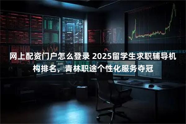 网上配资门户怎么登录 2025留学生求职辅导机构排名，青林职途个性化服务夺冠