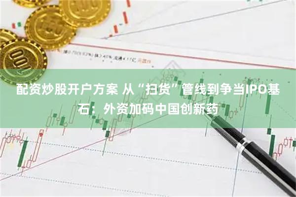 配资炒股开户方案 从“扫货”管线到争当IPO基石：外资加码中国创新药