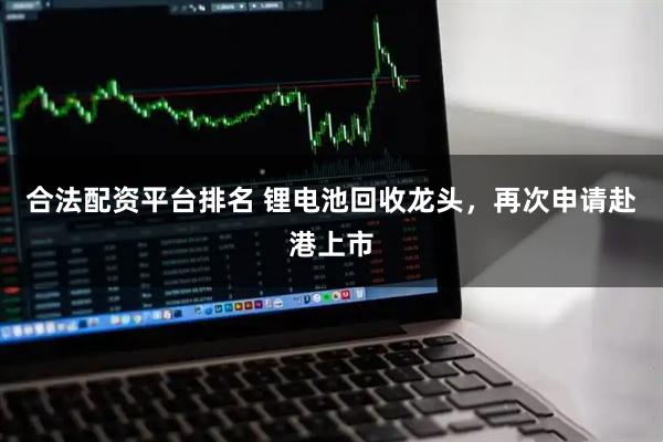 合法配资平台排名 锂电池回收龙头,再次申请赴港上市