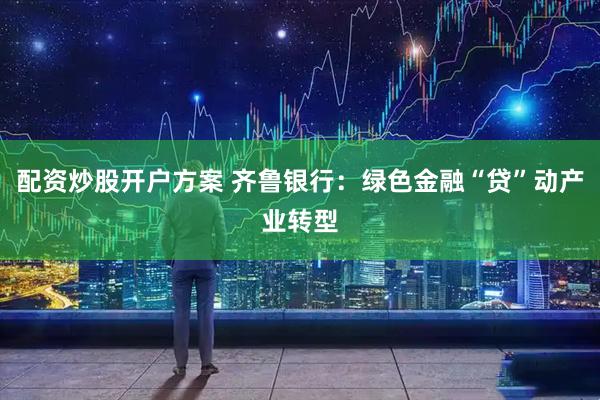 配资炒股开户方案 齐鲁银行：绿色金融“贷”动产业转型