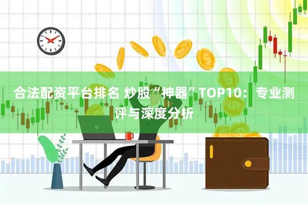 合法配资平台排名 炒股“神器”TOP10：专业测评与深度分析