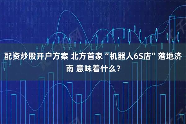 配资炒股开户方案 北方首家“机器人6S店”落地济南 意味着什么？