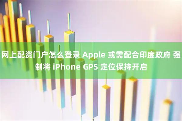 网上配资门户怎么登录 Apple 或需配合印度政府 强制将 iPhone GPS 定位保持开启