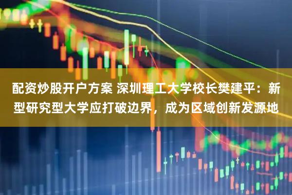 配资炒股开户方案 深圳理工大学校长樊建平：新型研究型大学应打破边界，成为区域创新发源地