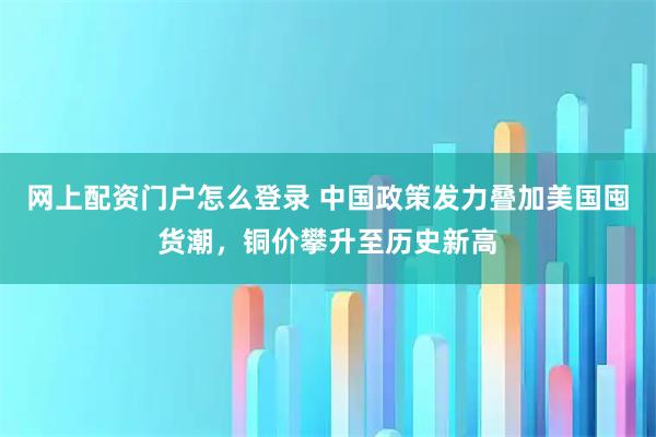 网上配资门户怎么登录 中国政策发力叠加美国囤货潮，铜价攀升至历史新高