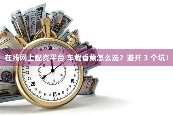 在线网上配资平台 车载香薰怎么选？避开 3 个坑！