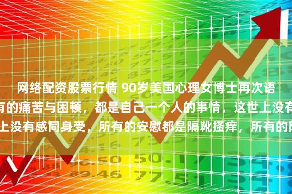 网络配资股票行情 90岁美国心理女博士再次语出惊人！她说：“你所有的痛苦与困顿，都是自己一个人的事情，这世上没有感同身受，所有的安慰都是隔靴搔痒，所有的陪伴都是徒劳无用。”