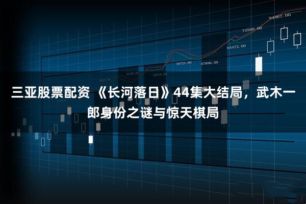三亚股票配资 《长河落日》44集大结局，武木一郎身份之谜与惊天棋局