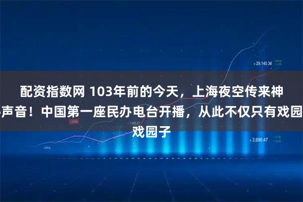 配资指数网 103年前的今天，上海夜空传来神秘声音！中国第一座民办电台开播，从此不仅只有戏园子