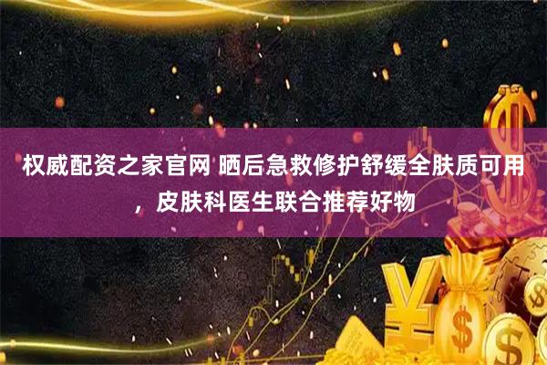 权威配资之家官网 晒后急救修护舒缓全肤质可用，皮肤科医生联合推荐好物