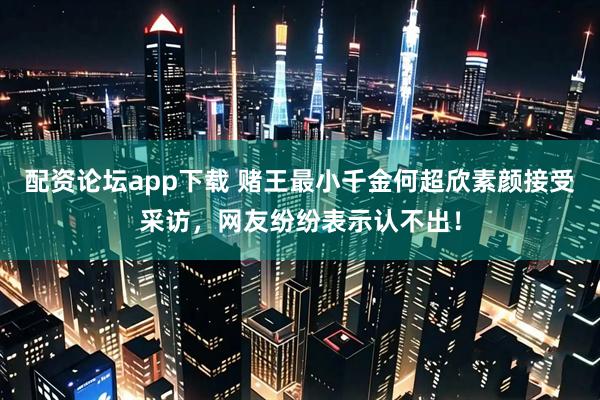 配资论坛app下载 赌王最小千金何超欣素颜接受采访，网友纷纷表示认不出！