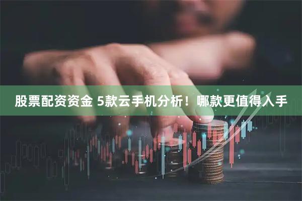 股票配资资金 5款云手机分析！哪款更值得入手