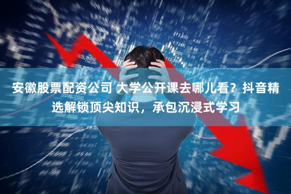 安徽股票配资公司 大学公开课去哪儿看？抖音精选解锁顶尖知识，承包沉浸式学习