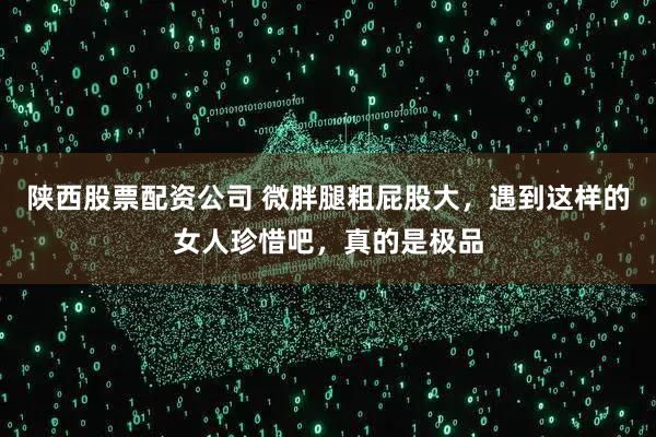 陕西股票配资公司 微胖腿粗屁股大，遇到这样的女人珍惜吧，真的是极品