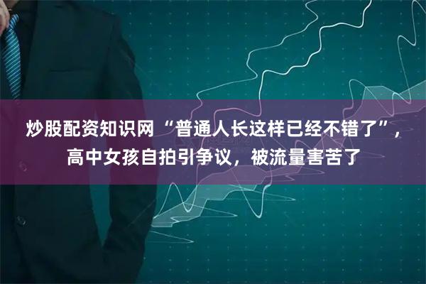 炒股配资知识网 “普通人长这样已经不错了”，高中女孩自拍引争议，被流量害苦了