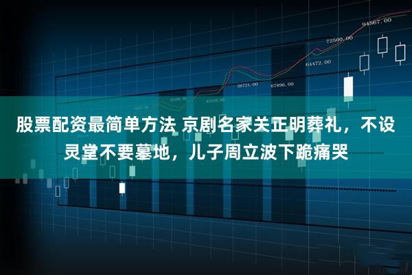 股票配资最简单方法 京剧名家关正明葬礼，不设灵堂不要墓地，儿子周立波下跪痛哭