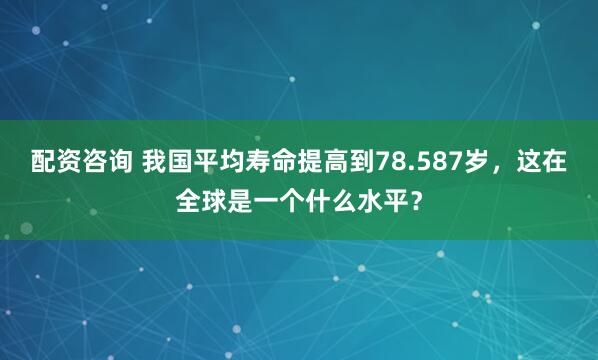 配资咨询 我国平均寿命提高到78.587岁，这在全球是一个什么水平？