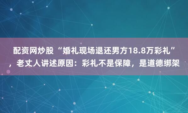 配资网炒股 “婚礼现场退还男方18.8万彩礼”，老丈人讲述原因：彩礼不是保障，是道德绑架