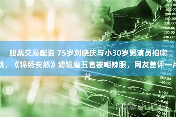股票交易配资 75岁刘晓庆与小30岁男演员拍吻戏，《锦绣安然》滤镜磨五官被嘲辣眼，网友差评一片