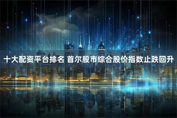 十大配资平台排名 首尔股市综合股价指数止跌回升