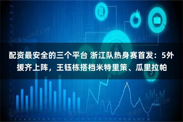 配资最安全的三个平台 浙江队热身赛首发：5外援齐上阵，王钰栋搭档米特里策、瓜里拉帕