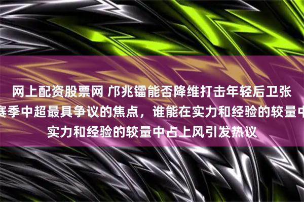 网上配资股票网 邝兆镭能否降维打击年轻后卫张洪福，这成为新赛季中超最具争议的焦点，谁能在实力和经验的较量中占上风引发热议