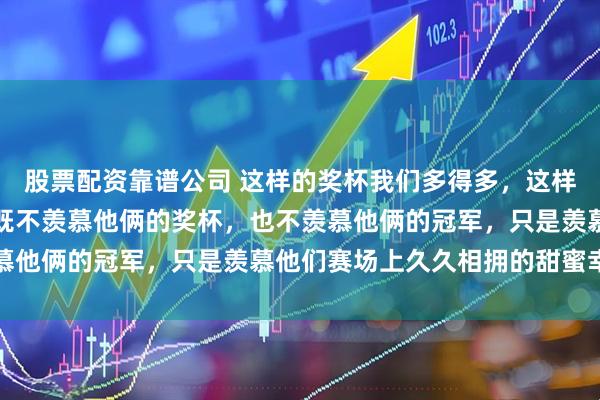 股票配资靠谱公司 这样的奖杯我们多得多，这样的合影我们也不少，我既不羡慕他俩的奖杯，也不羡慕他俩的冠军，只是羡慕他们赛场上久久相拥的甜蜜幸福