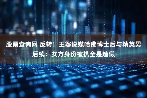 股票查询网 反转！王婆说媒哈佛博士后与精英男后续：女方身份被扒全是造假