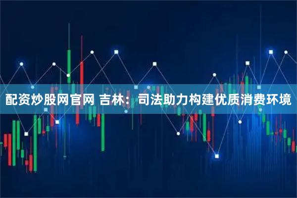 配资炒股网官网 吉林:司法助力构建优质消费环境