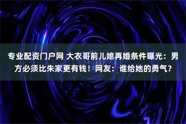 专业配资门户网 大衣哥前儿媳再婚条件曝光：男方必须比朱家更有钱！网友：谁给她的勇气？