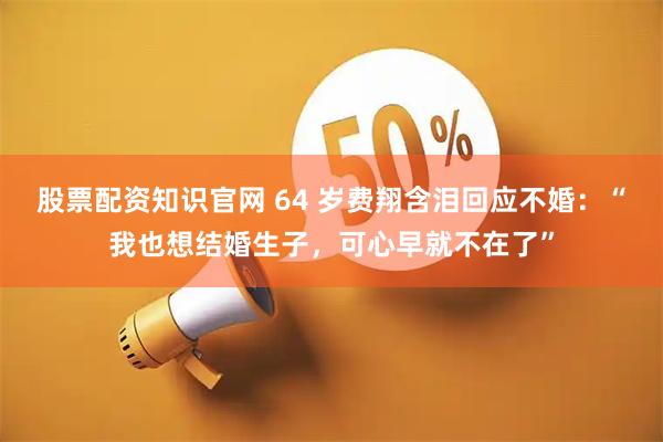 股票配资知识官网 64 岁费翔含泪回应不婚:“我也想结婚生子,可心早就不在了”