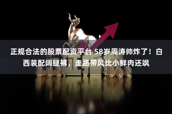 正规合法的股票配资平台 58岁周涛帅炸了！白西装配阔腿裤，走路带风比小鲜肉还飒