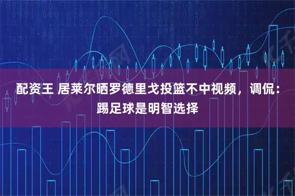 配资王 居莱尔晒罗德里戈投篮不中视频，调侃：踢足球是明智选择
