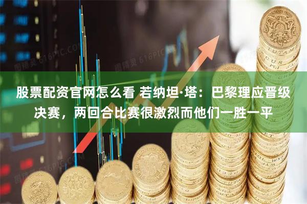 股票配资官网怎么看 若纳坦·塔：巴黎理应晋级决赛，两回合比赛很激烈而他们一胜一平
