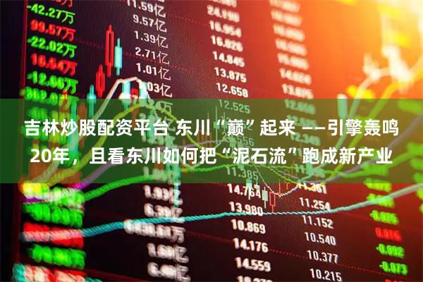 吉林炒股配资平台 东川“巅”起来 ——引擎轰鸣20年，且看东川如何把“泥石流”跑成新产业
