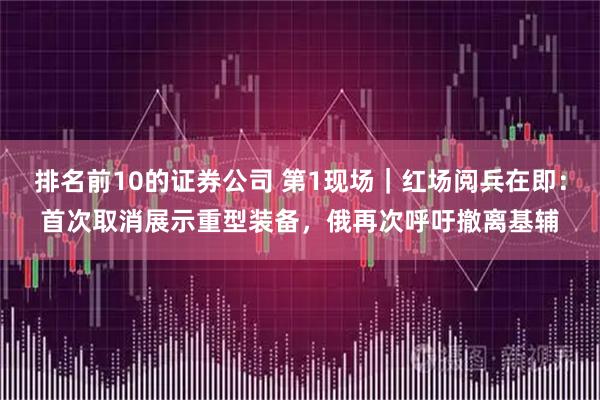排名前10的证券公司 第1现场｜红场阅兵在即：首次取消展示重型装备，俄再次呼吁撤离基辅