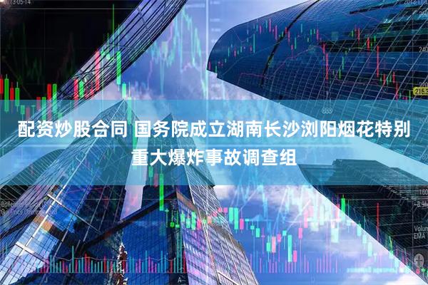 配资炒股合同 国务院成立湖南长沙浏阳烟花特别重大爆炸事故调查组