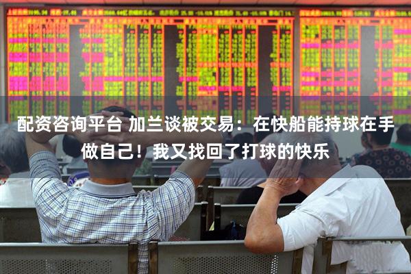 配资咨询平台 加兰谈被交易：在快船能持球在手做自己！我又找回了打球的快乐