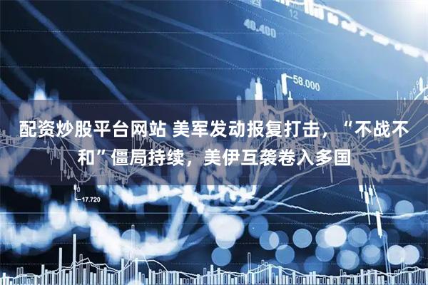 配资炒股平台网站 美军发动报复打击，“不战不和”僵局持续，美伊互袭卷入多国