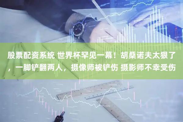 股票配资系统 世界杯罕见一幕！胡桑诺夫太狠了，一脚铲翻两人，摄像师被铲伤 摄影师不幸受伤