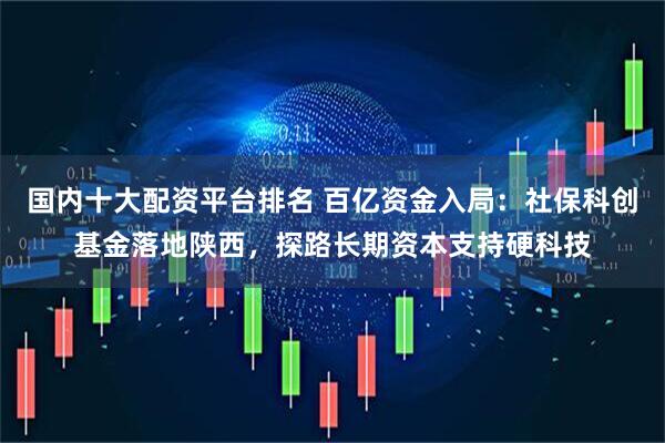 国内十大配资平台排名 百亿资金入局：社保科创基金落地陕西，探路长期资本支持硬科技