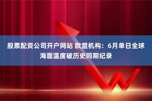 股票配资公司开户网站 欧盟机构:6月单日全球海面温度破历史同期纪录