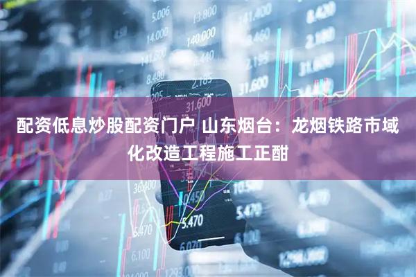 配资低息炒股配资门户 山东烟台：龙烟铁路市域化改造工程施工正酣
