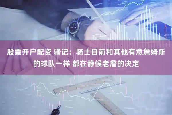 股票开户配资 骑记：骑士目前和其他有意詹姆斯的球队一样 都在静候老詹的决定
