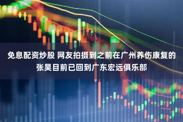 免息配资炒股 网友拍摄到之前在广州养伤康复的张昊目前已回到广东宏远俱乐部