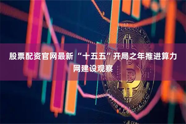 股票配资官网最新 “十五五”开局之年推进算力网建设观察